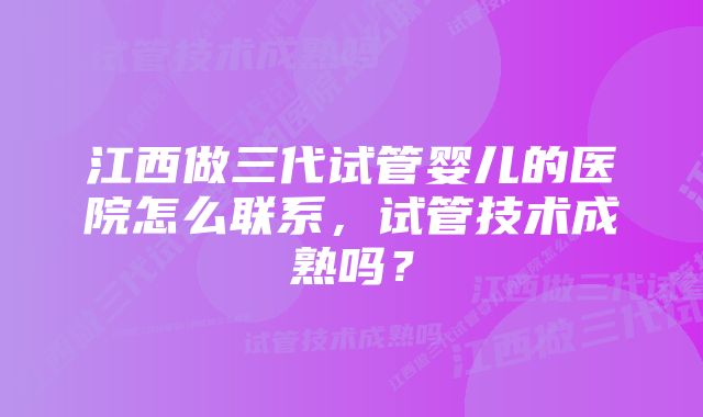 江西做三代试管婴儿的医院怎么联系，试管技术成熟吗？