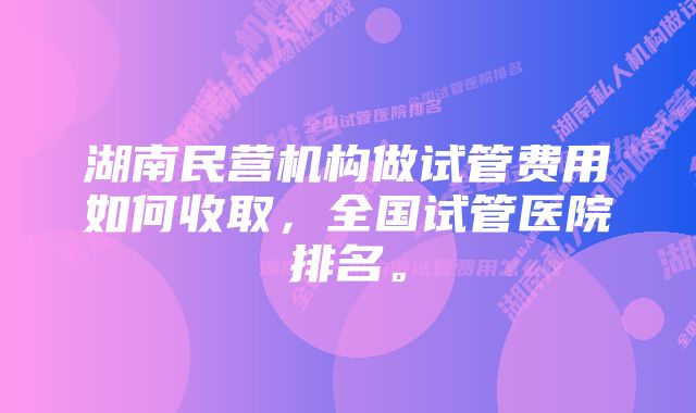 湖南民营机构做试管费用如何收取，全国试管医院排名。