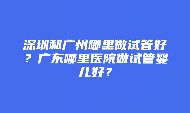 深圳和广州哪里做试管好？广东哪里医院做试管婴儿好？