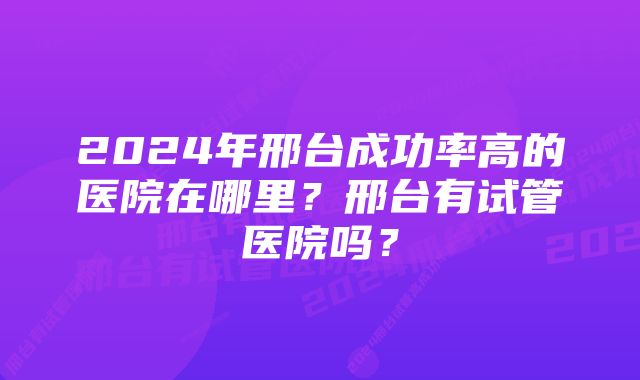 2024年邢台成功率高的医院在哪里？邢台有试管医院吗？