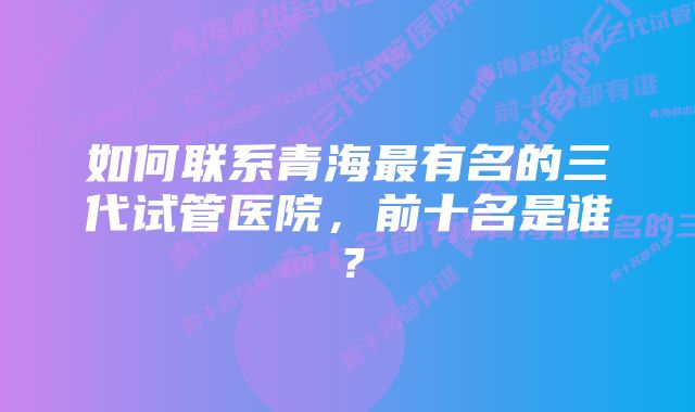 如何联系青海最有名的三代试管医院，前十名是谁？