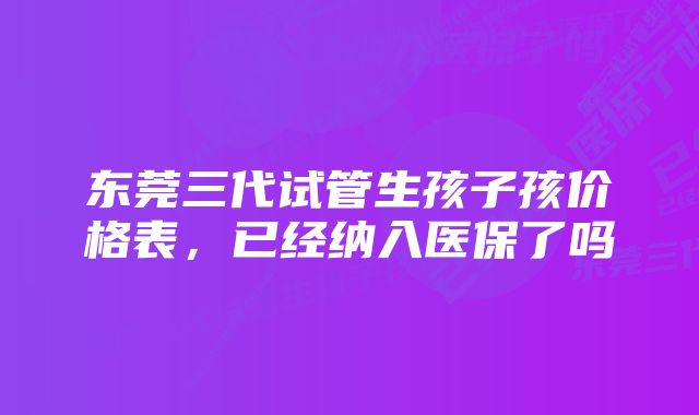 东莞三代试管生孩子孩价格表，已经纳入医保了吗