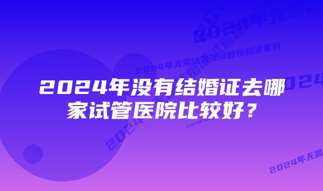 2024年没有结婚证去哪家试管医院比较好？