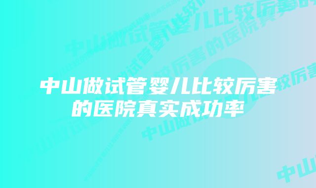 中山做试管婴儿比较厉害的医院真实成功率