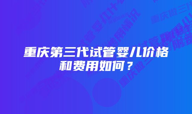 重庆第三代试管婴儿价格和费用如何？