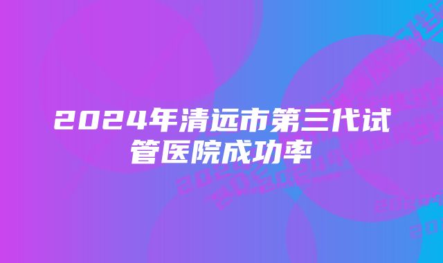 2024年清远市第三代试管医院成功率