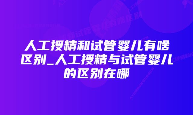 人工授精和试管婴儿有啥区别_人工授精与试管婴儿的区别在哪