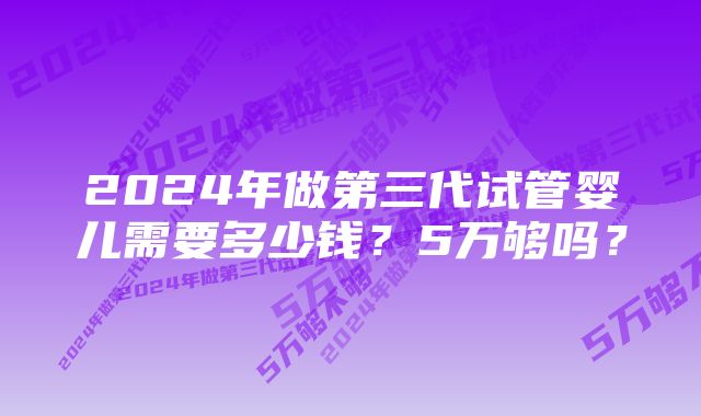 2024年做第三代试管婴儿需要多少钱？5万够吗？