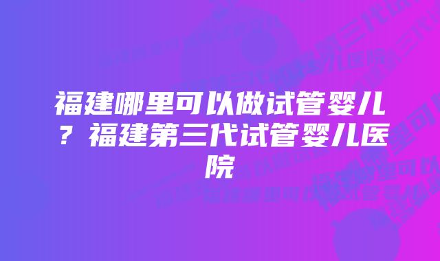 福建哪里可以做试管婴儿？福建第三代试管婴儿医院