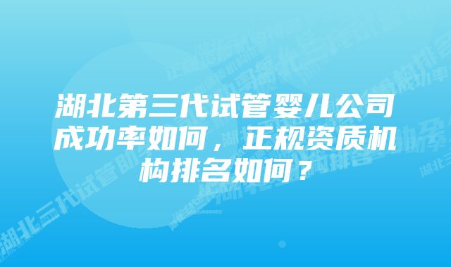 湖北第三代试管婴儿公司成功率如何，正规资质机构排名如何？