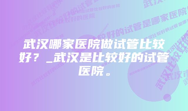 武汉哪家医院做试管比较好？_武汉是比较好的试管医院。