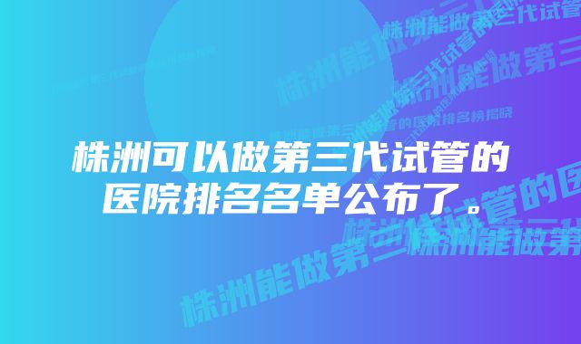 株洲可以做第三代试管的医院排名名单公布了。