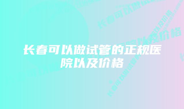 长春可以做试管的正规医院以及价格