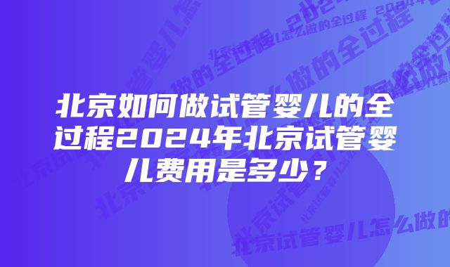 北京如何做试管婴儿的全过程2024年北京试管婴儿费用是多少？