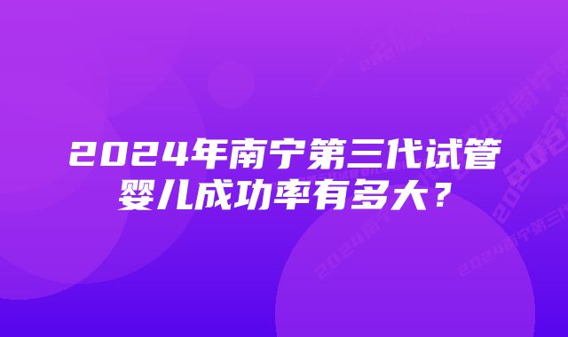 2024年南宁第三代试管婴儿成功率有多大？