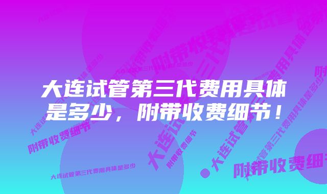 大连试管第三代费用具体是多少，附带收费细节！