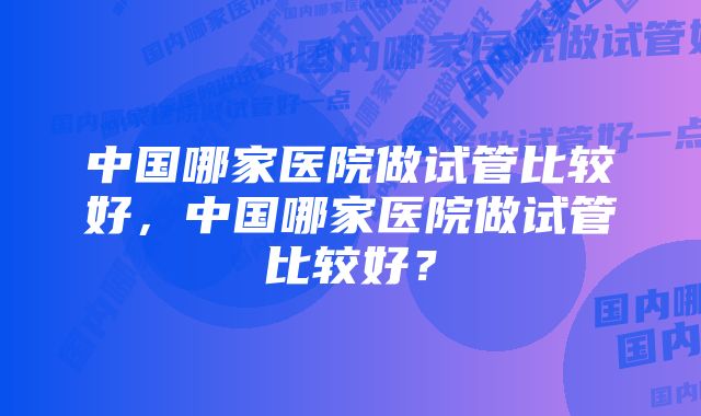 中国哪家医院做试管比较好，中国哪家医院做试管比较好？