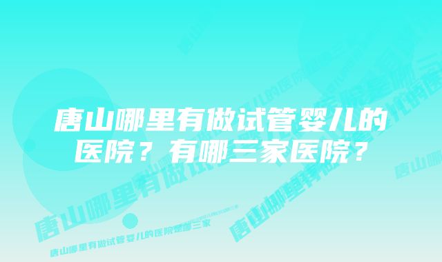 唐山哪里有做试管婴儿的医院？有哪三家医院？