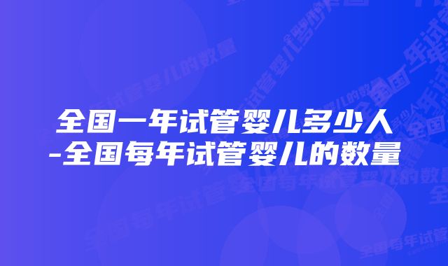 全国一年试管婴儿多少人-全国每年试管婴儿的数量