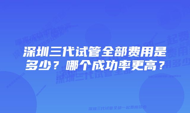 深圳三代试管全部费用是多少？哪个成功率更高？