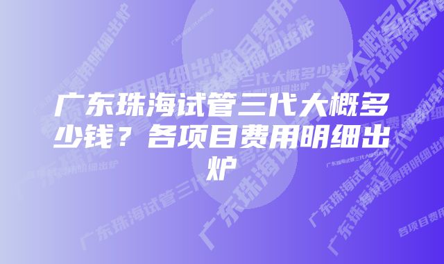 广东珠海试管三代大概多少钱？各项目费用明细出炉