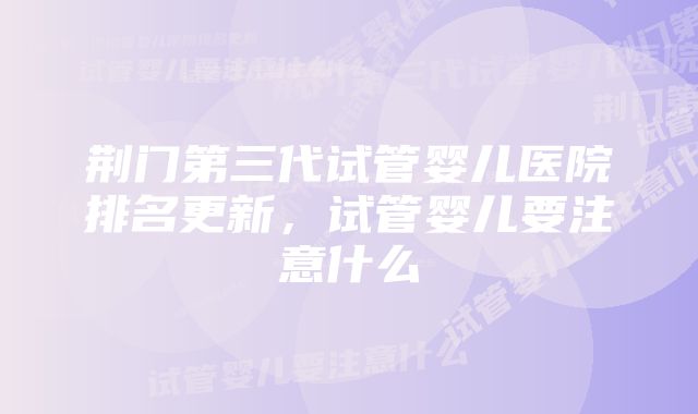 荆门第三代试管婴儿医院排名更新，试管婴儿要注意什么