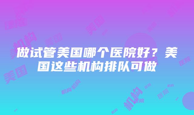 做试管美国哪个医院好？美国这些机构排队可做