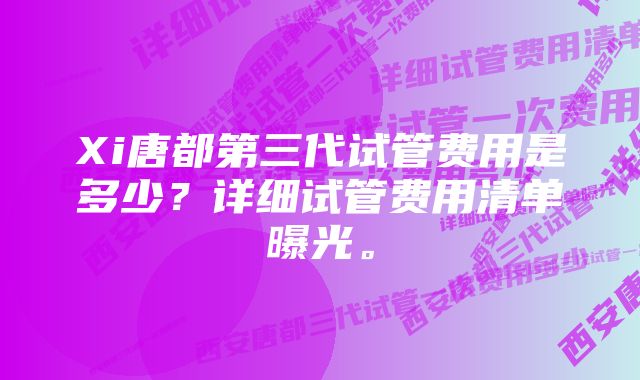 Xi唐都第三代试管费用是多少？详细试管费用清单曝光。