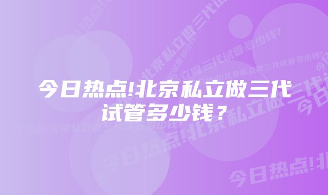 今日热点!北京私立做三代试管多少钱？