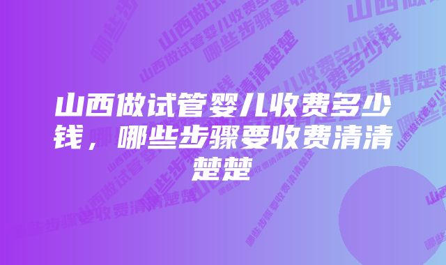 山西做试管婴儿收费多少钱，哪些步骤要收费清清楚楚