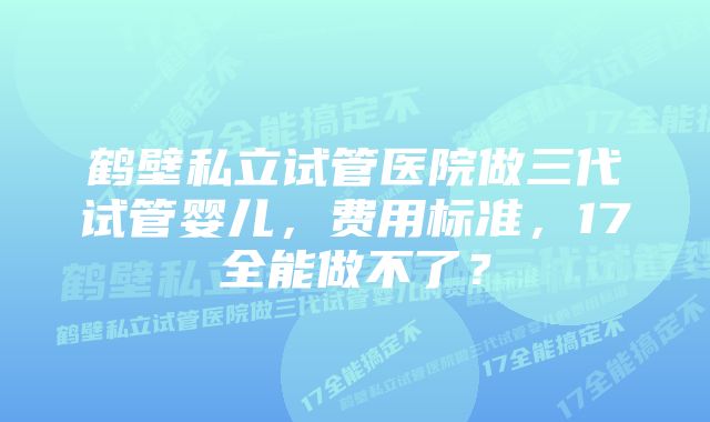 鹤壁私立试管医院做三代试管婴儿，费用标准，17全能做不了？