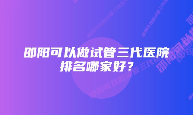 邵阳可以做试管三代医院排名哪家好？