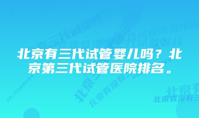 北京有三代试管婴儿吗？北京第三代试管医院排名。