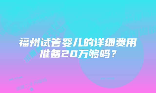 福州试管婴儿的详细费用准备20万够吗？