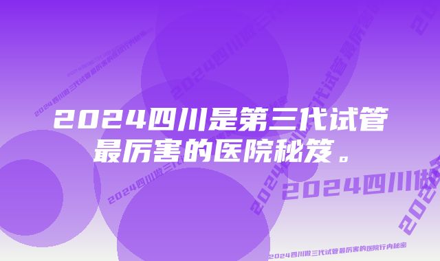 2024四川是第三代试管最厉害的医院秘笈。