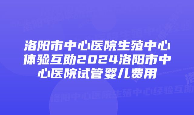 洛阳市中心医院生殖中心体验互助2024洛阳市中心医院试管婴儿费用