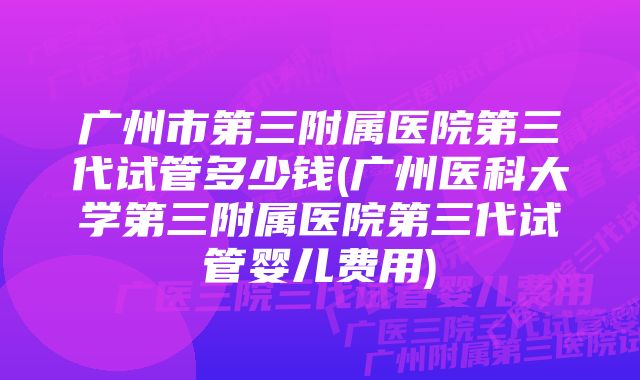 广州市第三附属医院第三代试管多少钱(广州医科大学第三附属医院第三代试管婴儿费用)