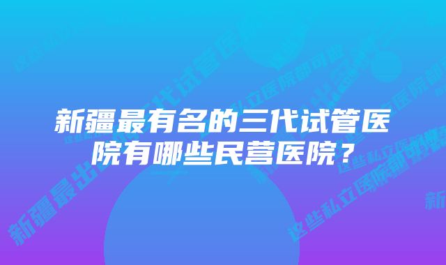 新疆最有名的三代试管医院有哪些民营医院？