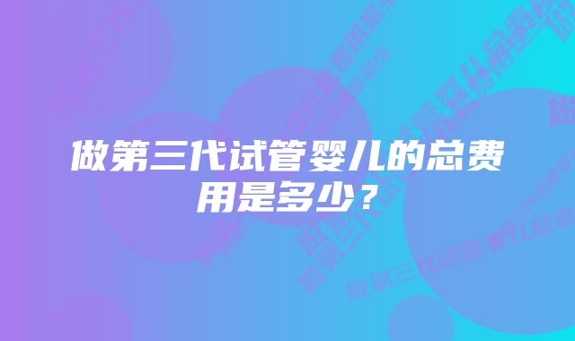 做第三代试管婴儿的总费用是多少？