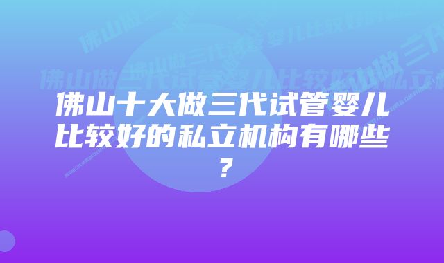 佛山十大做三代试管婴儿比较好的私立机构有哪些？