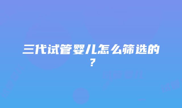 三代试管婴儿怎么筛选的？