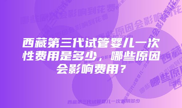 西藏第三代试管婴儿一次性费用是多少，哪些原因会影响费用？