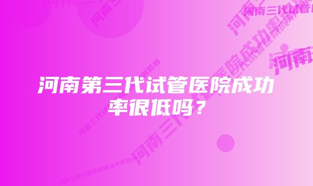 河南第三代试管医院成功率很低吗？