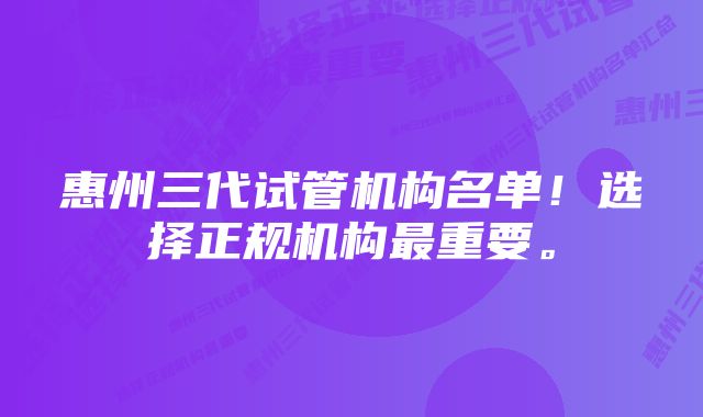 惠州三代试管机构名单！选择正规机构最重要。