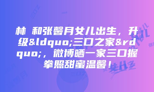 林峯和张馨月女儿出生，升级“三口之家”，微博晒一家三口握拳照甜蜜温馨！