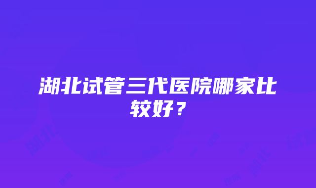 湖北试管三代医院哪家比较好？