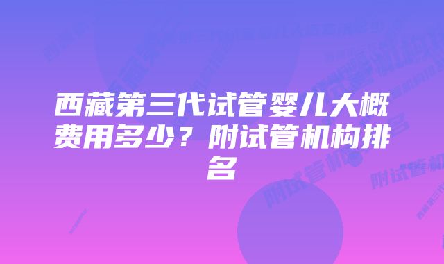 西藏第三代试管婴儿大概费用多少？附试管机构排名