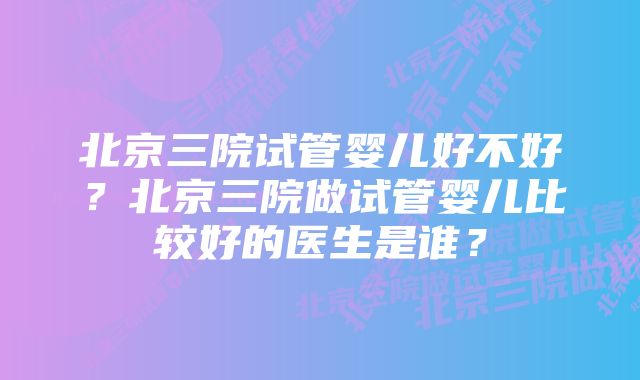 北京三院试管婴儿好不好？北京三院做试管婴儿比较好的医生是谁？