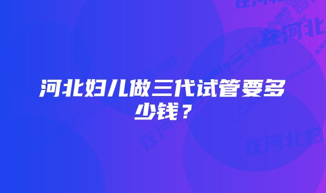 河北妇儿做三代试管要多少钱？