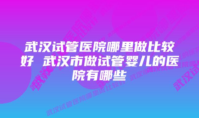 武汉试管医院哪里做比较好 武汉市做试管婴儿的医院有哪些